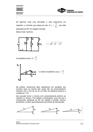 Espírito Santo
_________________________________________________________________________________________________
_
_________________________________________________________________________________________________
_
SENAI
Departamento Regional do Espírito Santo 117
Se ligarmos mais uma derivação e nela colocarmos um
capacitor, a corrente que passa por ele, é I
E
X
C
C
= , que está
adiantada de 90º em relação à tensão.
Deste modo, teremos:
( )
I I I I
R
2
L C
= + −
2
A impedância será: Z
E
I
=
e o fator de potência: cos
I
I
R
ϕ =
Na prática, costuma-se ligar capacitores em paralelos aos
circuitos (que na maioria das vezes são de comportamento
indutivo) com o fim de se ter um fator de potência próximo a
unidade (ϕ = 0º).
Isto equivale tornar o circuito com comportamento próximo ao
resistivo ou ohmico. Tal medida é interessante, uma vez que a
componente, defasada de 90º em relação à tensão, diminui,
permitindo o melhor aproveitamento das linhas de transmissão.
 