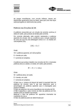 Espírito Santo
_________________________________________________________________________________________________
_
_________________________________________________________________________________________________
_
SENAI
Departamento Regional do Espírito Santo 121
As cargas monofásicas, num circuito trifásico, devem ser
distribuídas igualmente entre as fases, para que uma não fique
sobrecarregada em detrimento das outras.
Potência nos Circuitos de CA
A potência consumida por um circuito de corrente contínua é
dada em watts, pelo produto da tensão pela corrente.
Em corrente alternada, este produto representa a potência
aparente do circuito, isto é, a potência que o circuito aparenta
ter uma vez que há uma defasagem entre E e I. É medida em
volt-ampères (VA):
( )
VA E x I
=
Onde:
VA = potência aparente, em volt-ampères
E = tensão em volts
I = corrente em ampères.
A potência que produz trabalho nos circuitos de CA, é chamada
potência ativa ou vatada, e é dada, em watts, pelo produto:
W E x I x
= cos ϕ
Onde:
W = potência ativa, em watts
E = tensão, em volts
I = corrente em ampères
O fator cos ϕ (coseno do ângulo de base) é chamado fator de
potência do circuito, pois é ele que determina qual a
percentagem de potência aparente que é empregada para
produzir trabalho.
O fator de potência é de suma importância nos circuitos de CA.
A NB-3 especifica o valor mínimo do fator de potência em 0,8,
medido junto ao medidor de energia.
Mede-se o fator de potência em aparelhos chamados de
medidores de cos ϕ.
O fator de potência pode ser determinado por:
 