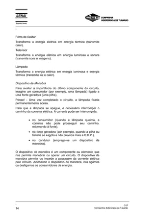 Espírito Santo
_________________________________________________________________________________________________
_
_________________________________________________________________________________________________
_
CST
14 Companhia Siderúrgica de Tubarão
Ferro de Soldar
Transforma a energia elétrica em energia térmica (transmite
calor).
Televisor
Transforma a energia elétrica em energia luminosa e sonora
(transmite sons e imagens).
Lâmpada
Transforma a energia elétrica em energia luminosa e energia
térmica (transmite luz e calor).
Dispositivo de Manobra
Para avaliar a importância do último componente do circuito,
imagine um consumidor (por exemplo, uma lâmpada) ligado a
uma fonte geradora (uma pilha).
Pense! - Uma vez completado o circuito, a lâmpada ficaria
permanentemente acesa.
Para que a lâmpada se apague, é necessário interromper o
caminho da corrente elétrica. A corrente pode ser interrompida.
• no consumidor (quando a lâmpada queima, a
corrente não pode prosseguir seu caminho,
retornando à fonte).
• na fonte geradora (por exemplo, quando a pilha ou
bateria se esgota e não provoca mais a D.D.P.).
• no condutor (emprega-se um dispositivo de
manobra).
O dispositivo de manobra é um componente ou elemento que
nos permite manobrar ou operar um circuito. O dispositivo de
manobra permite ou impede a passagem da corrente elétrica
pelo circuito. Acionando o dispositivo de manobra, nós ligamos
ou desligamos os consumidores de energia.
 