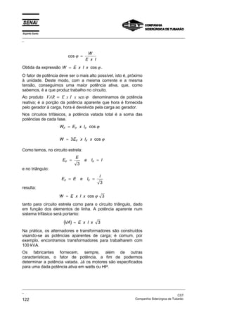 Espírito Santo
_________________________________________________________________________________________________
_
_________________________________________________________________________________________________
_
CST
122 Companhia Siderúrgica de Tubarão
cos ϕ =
W
E x I
Obtida da expressão W E x I x
= cos ϕ .
O fator de potência deve ser o mais alto possível, isto é, próximo
à unidade. Deste modo, com a mesma corrente e a mesma
tensão, conseguimos uma maior potência ativa, que, como
sabemos, é a que produz trabalho no circuito.
Ao produto VAR E x I x
= sen ϕ denominamos de potência
reativa; é a porção da potência aparente que hora é fornecida
pelo gerador à carga, hora é devolvida pela carga ao gerador.
Nos circuitos trifásicos, a potência vatada total é a soma das
potências de cada fase.
W E x I
W E x I x
F F F
F F
=
=
cos
cos
ϕ
ϕ
3
Como temos, no circuito estrela:
E
E
e I I
F F
= =
3
e no triângulo:
E E e I
I
F F
= =
3
resulta:
W E x I x
= cos ϕ 3
tanto para circuito estrela como para o circuito triângulo, dado
em função dos elementos de linha. A potência aparente num
sistema trifásico será portanto:
( )
VA E x I x
= 3
Na prática, os alternadores e transformadores são construídos
visando-se as potências aparentes de carga; é comum, por
exemplo, encontramos transformadores para trabalharem com
100 kVA.
Os fabricantes fornecem, sempre, além de outras
características, o fator de potência, a fim de podermos
determinar a potência vatada. Já os motores são especificados
para uma dada potência ativa em watts ou HP.
 