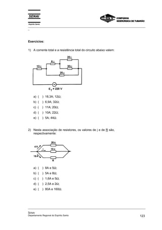Espírito Santo
_________________________________________________________________________________________________
_
_________________________________________________________________________________________________
_
SENAI
Departamento Regional do Espírito Santo 123
Exercícios:
1) A corrente total e a resistência total do circuito abaixo valem:
a) ( ) 18,3A; 12Ω;
b) ( ) 6,9A; 32Ω;
c) ( ) 11A; 20Ω;
d) ( ) 10A; 22Ω;
e) ( ) 5A; 44Ω.
2) Nesta associação de resistores, os valores de i e de R são,
respectivamente:
a) ( ) 8A e 5Ω;
b) ( ) 5A e 8Ω;
c) ( ) 1,6A e 5Ω;
d) ( ) 2,5A e 2Ω;
e) ( ) 80A e 160Ω.
 