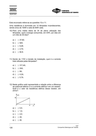 Espírito Santo
_________________________________________________________________________________________________
_
_________________________________________________________________________________________________
_
CST
126 Companhia Siderúrgica de Tubarão
Este enunciado refere-se as questões 10 e 11:
Uma residência é iluminada por 12 lâmpadas incandescentes,
sendo cinco de 100W e sete de 60W cada.
10) Para uma média diária de 3h de plena utilização das
lâmpadas, qual a energia consumida, em kWh, por elas em
um mês de 30 dias?
a) ( ) 27,60;
b) ( ) 920;
c) ( ) 8,28;
d) ( ) 2,70;
e) ( ) 82,8.
11) Sendo de 115V a tensão da instalação, qual é a corrente
total utilizada pelas lâmpadas?
a) ( ) 317,4A;
b) ( ) 24A;
c) ( ) 8A;
d) ( ) 4,2A;
e) ( ) 0,7A.
12) Neste gráfico está representada a relação entre a diferença
de potencial elétrico U e a corrente elétrica I em um resistor.
Qual é o valor da resistência elétrica desse resistor, em
ohms?:
a) ( ) 0,5;
b) ( ) 1,0;
c) ( ) 2,0;
d) ( ) 20;
e) ( ) 40.
 