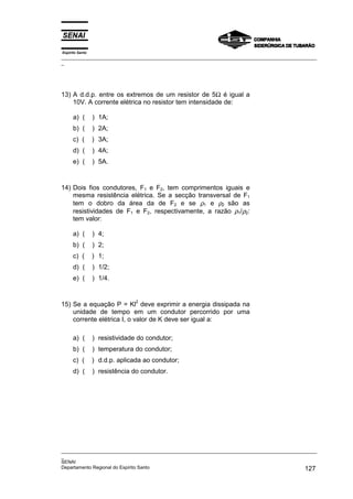 Espírito Santo
_________________________________________________________________________________________________
_
_________________________________________________________________________________________________
_
SENAI
Departamento Regional do Espírito Santo 127
13) A d.d.p. entre os extremos de um resistor de 5Ω é igual a
10V. A corrente elétrica no resistor tem intensidade de:
a) ( ) 1A;
b) ( ) 2A;
c) ( ) 3A;
d) ( ) 4A;
e) ( ) 5A.
14) Dois fios condutores, F1 e F2, tem comprimentos iguais e
mesma resistência elétrica. Se a secção transversal de F1
tem o dobro da área da de F2 e se ρ1 e ρ2 são as
resistividades de F1 e F2, respectivamente, a razão ρ1/ρ2:
tem valor:
a) ( ) 4;
b) ( ) 2;
c) ( ) 1;
d) ( ) 1/2;
e) ( ) 1/4.
15) Se a equação P = Kl
2
deve exprimir a energia dissipada na
unidade de tempo em um condutor percorrido por uma
corrente elétrica I, o valor de K deve ser igual a:
a) ( ) resistividade do condutor;
b) ( ) temperatura do condutor;
c) ( ) d.d.p. aplicada ao condutor;
d) ( ) resistência do condutor.
 