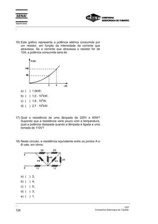 Espírito Santo
_________________________________________________________________________________________________
_
_________________________________________________________________________________________________
_
CST
128 Companhia Siderúrgica de Tubarão
16) Este gráfico representa a potência elétrica consumida por
um resistor, em função da intensidade da corrente que
atravessa, Se a corrente que atravessa o resistor for de
10A, a potência consumida será de:
a) ( ) 1,0kW;
b) ( ) 1,0 . 10
3
kW;
c) ( ) 1,8 . 10
2
W;
d) ( ) 2,7 . 10
2
kW.
17) Qual a resistência de uma lâmpada de 220V e 60W?
Supondo que a resistência varie pouco com a temperatura,
qual a potência dissipada quando a lâmpada é ligada a uma
tomada de 110V?
18) Neste circuito, a resistência equivalente entre os pontos A e
B vale, em ohms:
a) ( ) 2;
b) ( ) 4;
c) ( ) 5;
d) ( ) 3;
e) ( ) 1.
 