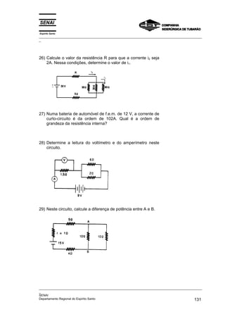 Espírito Santo
_________________________________________________________________________________________________
_
_________________________________________________________________________________________________
_
SENAI
Departamento Regional do Espírito Santo 131
26) Calcule o valor da resistência R para que a corrente i2 seja
2A. Nessa condições, determine o valor de i1.
27) Numa bateria de automóvel de f.e.m. de 12 V, a corrente de
curto-circuito é da ordem de 102A. Qual é a ordem de
grandeza da resistência interna?
28) Determine a leitura do voltímetro e do amperímetro neste
circuito.
29) Neste circuito, calcule a diferença de potência entre A e B.
 