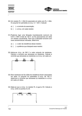 Espírito Santo
_________________________________________________________________________________________________
_
_________________________________________________________________________________________________
_
CST
132 Companhia Siderúrgica de Tubarão
30) Um resistor R1 = 20Ω foi associado em série com R2 = 40Ω.
O conjunto foi submetido à d.d.p. U = 120 V. Calcule:
a) ( ) a corrente da associação;
b) ( ) a d.d.p. em cada resistor.
31) Podemos ligar uma lâmpada incandescente (comum) de
6,0V e 18W ã rede de 120 V, se lhe associarmos em série
um resistor conveniente. Para que a lâmpada funcione com
suas características indicadas, determine:
a) ( ) o valor da resistência desse resistor;
b) ( ) a potência que dissipará esse resistor.
32) Aplica-se d.d.p. de 240 V a este conjunto de resistores.
Calcule a corrente que atravessa os resistores. Calcule a
corrente que atravessa os resistores e a d.d.p. em cada um.
33) Dois resistores de 5Ω e30Ω de resistência foram associados
em série. O conjunto foi submetido à d.d.p. de 140 V.
determine a corrente que atravessa os resistores e a d.d.p.
em cada um deles.
34) Sabe-se que a d.d.p. no resistor R1 é igual a 5V, Calcule a
d.d.p. entre os pontos A e B.
 