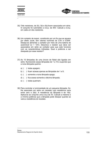 Espírito Santo
_________________________________________________________________________________________________
_
_________________________________________________________________________________________________
_
SENAI
Departamento Regional do Espírito Santo 133
35) Três resistores, de 2Ω, 3Ω e 5Ω,foram associados em série.
O conjunto foi submetido a d.d.p. de 40V. Calcule a d.d.p.
em cada um dos resistores.
36) Um cortador de isopor, constituído por um fio que se aquece
por efeito Joule, tem valores nominais de 3,0V e 0,50W.
Deseja-se alimentar o cortador por meio de uma bateria de
automóvel (U = 12V). Descreva o resistor que deve ser
associados em série ao cortador para que este funcione
com as características indicadas. Qual a potência a ser
dissipada por esse resistor?
37) As 10 lâmpadas de uma árvore de Natal são ligadas em
série. Numerando essas lâmpadas de 1 a 10 e supondo que
a nona lâmpada queime:
a) ( ) todas apagam;
b) ( ) ficam acesas apenas as lâmpadas de 1 a 9;
c) ( ) somente a nona lâmpada apaga;
d) ( ) fica acesa somente a décima lâmpada;
e) ( ) todas queimam.
38) Para controlar a luminosidade de um pequena lâmpada, foi-
lhe associado em série um reostato cujo resistência varia
entre zero e 20Ω. A resistência da lâmpada é de 10Ω.
Aplica-se ao conjunto uma d.d.p de 3V. Calcule a máxima e
a mínima potência que a lâmpada pode dissipar quando se
varia a resistência do reostato.
 
