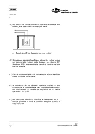 Espírito Santo
_________________________________________________________________________________________________
_
_________________________________________________________________________________________________
_
CST
134 Companhia Siderúrgica de Tubarão
39) Um resistor de 10Ω de resistência, aplica-se ao resistor uma
diferença de potencial constante igual a 42V.
a) Calcule a potência dissipada por esse resistor.
40) Consultando as especificações do fabricante, verifica-se que
um determinado resistor pode dissipar, no máximo 1W.
Sendo de 100Ω sua resistência, calcule a máxima corrente
que ele suporta.
41) Calcule a resistência de uma lâmpada que tem os seguintes
dados nominais: 110V / 60W.
42) A resistência de um chuveiro quebrou próximo a uma
extremidade e foi emendada. Seu novo comprimento ficou
um pouco menor. O chuveiro vai esquentar mis ou menos
que antes? Por quê?:
43) Um resistor de resistência invariável R submetido à d.d.p. U
dissipa potência p. qual a potência dissipada quando a
d.d.p. for 2 U?
 