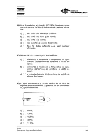 Espírito Santo
_________________________________________________________________________________________________
_
_________________________________________________________________________________________________
_
SENAI
Departamento Regional do Espírito Santo 135
44) Uma lâmpada tem a indicação 60W/120V. Sendo percorrida
por uma corrente de 500mA de intensidade, pode-se afirmar
que:
a) ( ) seu brilho será menor que o normal;
b) ( ) seu brilho será maior que o normal;
c) ( ) seu brilho será normal;
d) ( ) não suportará o excesso de corrente;
e) ( ) Não há dados suficiente para fazer qualquer
afirmação.
45) No caso de um chuveiro ligado à rede elétrica:
a) ( ) diminuindo a resistência, a temperatura da água
aumenta (conservando-se constante a vazão de
água);
b) ( ) diminuindo a resistência, a temperatura da água
diminui (conservando-se constante a vazão de
água);
c) ( ) a potência dissipada é independente da resistência
elétrica do chuveiro.
46) A figura esquematiza o circuito elétrico de um ferro de
engomar em funcionamento. A potência por ele dissipada é
de, aproximadamente:
a) ( ) 900W;
b) ( ) 120W;
c) ( ) 1920W;
d) ( ) 750W;
e) ( ) 1440W.
 