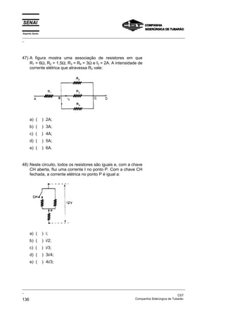 Espírito Santo
_________________________________________________________________________________________________
_
_________________________________________________________________________________________________
_
CST
136 Companhia Siderúrgica de Tubarão
47) A figura mostra uma associação de resistores em que
R1 = 6Ω, R2 = 1,5Ω, R3 = R4 = 3Ω e I3 = 2A. A intensidade de
corrente elétrica que atravessa R2 vale:
a) ( ) 2A;
b) ( ) 3A;
c) ( ) 4A;
d) ( ) 5A;
e) ( ) 6A.
48) Neste circuito, todos os resistores são iguais e, com a chave
CH aberta, flui uma corrente I no ponto P. Com a chave CH
fechada, a corrente elétrica no ponto P é igual a:
a) ( ) i;
b) ( ) i/2;
c) ( ) i/3;
d) ( ) 3i/4;
e) ( ) 4i/3;
 
