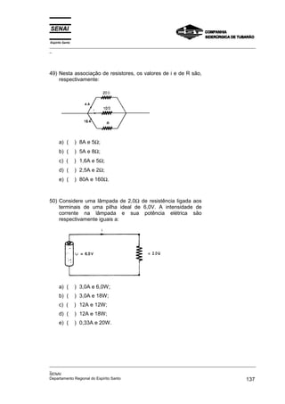 Espírito Santo
_________________________________________________________________________________________________
_
_________________________________________________________________________________________________
_
SENAI
Departamento Regional do Espírito Santo 137
49) Nesta associação de resistores, os valores de i e de R são,
respectivamente:
a) ( ) 8A e 5Ω;
b) ( ) 5A e 8Ω;
c) ( ) 1,6A e 5Ω;
d) ( ) 2,5A e 2Ω;
e) ( ) 80A e 160Ω.
50) Considere uma lâmpada de 2,0Ω de resistência ligada aos
terminais de uma pilha ideal de 6,0V. A intensidade de
corrente na lâmpada e sua potência elétrica são
respectivamente iguais a:
a) ( ) 3,0A e 6,0W;
b) ( ) 3,0A e 18W;
c) ( ) 12A e 12W;
d) ( ) 12A e 18W;
e) ( ) 0,33A e 20W.
 