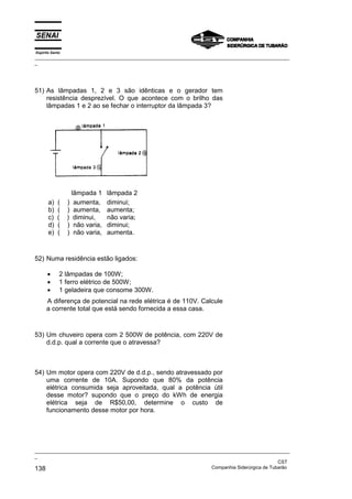 Espírito Santo
_________________________________________________________________________________________________
_
_________________________________________________________________________________________________
_
CST
138 Companhia Siderúrgica de Tubarão
51) As lâmpadas 1, 2 e 3 são idênticas e o gerador tem
resistência desprezível. O que acontece com o brilho das
lâmpadas 1 e 2 ao se fechar o interruptor da lâmpada 3?
lâmpada 1 lâmpada 2
a) ( ) aumenta, diminui;
b) ( ) aumenta, aumenta;
c) ( ) diminui, não varia;
d) ( ) não varia, diminui;
e) ( ) não varia, aumenta.
52) Numa residência estão ligados:
• 2 lâmpadas de 100W;
• 1 ferro elétrico de 500W;
• 1 geladeira que consome 300W.
A diferença de potencial na rede elétrica é de 110V. Calcule
a corrente total que está sendo fornecida a essa casa.
53) Um chuveiro opera com 2 500W de potência, com 220V de
d.d.p. qual a corrente que o atravessa?
54) Um motor opera com 220V de d.d.p., sendo atravessado por
uma corrente de 10A. Supondo que 80% da potência
elétrica consumida seja aproveitada, qual a potência útil
desse motor? supondo que o preço do kWh de energia
elétrica seja de R$50,00, determine o custo de
funcionamento desse motor por hora.
 