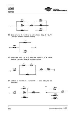 Espírito Santo
_________________________________________________________________________________________________
_
_________________________________________________________________________________________________
_
CST
140 Companhia Siderúrgica de Tubarão
59) Este conjunto de resistires foi submetido à d.d.p. U = 2,4V.
Calcule a corrente em cada resistor.
60) Aplicou-se d.d.p. de 90V entre os pontos A e B deste
sistema. Calcule a corrente em cada resistor.
61) Calcule a resistência equivalente a cada conjunto de
resistores:
 