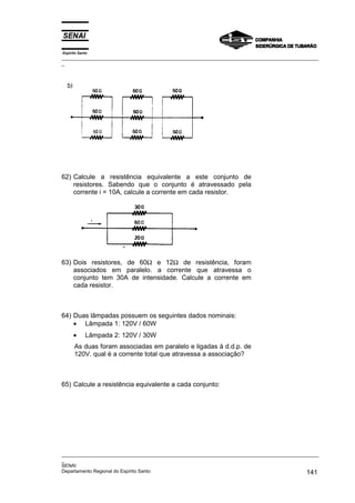 Espírito Santo
_________________________________________________________________________________________________
_
_________________________________________________________________________________________________
_
SENAI
Departamento Regional do Espírito Santo 141
62) Calcule a resistência equivalente a este conjunto de
resistores. Sabendo que o conjunto é atravessado pela
corrente i = 10A, calcule a corrente em cada resistor.
63) Dois resistores, de 60Ω e 12Ω de resistência, foram
associados em paralelo. a corrente que atravessa o
conjunto tem 30A de intensidade. Calcule a corrente em
cada resistor.
64) Duas lâmpadas possuem os seguintes dados nominais:
• Lâmpada 1: 120V / 60W
• Lâmpada 2: 120V / 30W
As duas foram associadas em paralelo e ligadas à d.d.p. de
120V. qual é a corrente total que atravessa a associação?
65) Calcule a resistência equivalente a cada conjunto:
 
