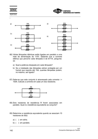Espírito Santo
_________________________________________________________________________________________________
_
_________________________________________________________________________________________________
_
CST
142 Companhia Siderúrgica de Tubarão
66) Várias lâmpadas idênticas estão ligadas em paralelo a uma
rede de alimentação de 110V. Sabendo que a corrente
elétrica que percorre cada lâmpada é de 6/11A, pergunta-
se:
a) Qual a potência dissipada em cada lâmpada?
b) Se a instalação das lâmpadas estiver protegida por um
fusível que suporta até 15A, quantas lâmpadas podem,
no máximo, ser ligada?
67) Sabe-se que este conjunto é atravessado pela corrente i =
100A. Calcule a corrente em cada um dos resistores.
68) Dois resistores de resistência R foram associados em
paralelo. Qual é a resistência equivalente ao conjunto?
69) Determine a resistência equivalente quando se associam 10
resistores de 50Ω:
a) ( ) em série;
b) ( ) em paralelo.
 