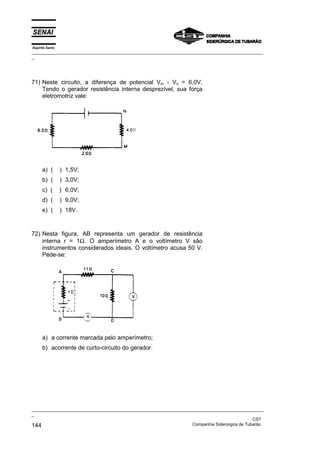 Espírito Santo
_________________________________________________________________________________________________
_
_________________________________________________________________________________________________
_
CST
144 Companhia Siderúrgica de Tubarão
71) Neste circuito, a diferença de potencial Vm - Vn = 6,0V.
Tendo o gerador resistência interna desprezível, sua força
eletromotriz vale:
a) ( ) 1,5V;
b) ( ) 3,0V;
c) ( ) 6,0V;
d) ( ) 9,0V;
e) ( ) 18V.
72) Nesta figura, AB representa um gerador de resistência
interna r = 1Ω. O amperímetro A e o voltímetro V são
instrumentos considerados ideais. O voltímetro acusa 50 V.
Pede-se:
a) a corrente marcada pelo amperímetro;
b) acorrente de curto-circuito do gerador.
 