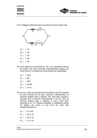 Espírito Santo
_________________________________________________________________________________________________
_
_________________________________________________________________________________________________
_
SENAI
Departamento Regional do Espírito Santo 145
73) A voltagem existente entre os pontos A e B do circuito vale:
a) ( ) 1V;
b) ( ) 2V;
c) ( ) 3V;
d) ( ) 4V;
e) ( ) 5V.
74) Uma bateria de automóvel de 12V, com resistência interna
de 0,60Ω, tem seus terminais acidentalmente ligados em
curto-circuito. A corrente de curto-circuito tem intensidade:
a) ( ) zero;
b) ( ) 6A;
c) ( ) 24A;
d) ( ) infinita
e) ( ) n.d.a.;
75) A d.d.p. entre os terminais de uma bateria é de 8,5V quando
há uma corrente de 3A que a percorre, internamente, do
terminal negativo para o positivo. Por outro lado, quando a
corrente que a percorre internamente é de 2A, indo do
terminal positivo para o negativo, a d.d.p. entre seus
terminais é de 11V. Nestas condições, a resistência interna
da bateria, em ohms, e sua f.e.m em volts, são
respectivamente de:
a) ( ) 2 e 100;
b) ( ) 0,5 e 10;
c) ( ) 0,5 e 12;
d) ( ) 1,5 e 10;
 