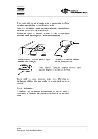 Espírito Santo
_________________________________________________________________________________________________
_
_________________________________________________________________________________________________
_
SENAI
Departamento Regional do Espírito Santo 17
O condutor elétrico faz a ligação entre o consumidor e a fonte
geradora, permitindo a circulação da corrente.
Cada tipo de condutor pode ser preparado com características
variadas, dependendo de sua aplicação.
Podem ser rígidas ou flexíveis, isolados ou não, com proteção
adicional (além da isolação) ou outras características.
Rede externa: Condutor elétrico rígido,
com ou sem proteção.
Furadeira: Condutor elétrico
flexível, com adicional.
Ferro elétrico: Condutor elétrico flexível, com
isolação de plástico e proteção térmica.
Como você vê, cada aplicação exige tipos diferentes de
condutores elétrico. Mas sua função no circuito será sempre a
mesma.
Função do Condutor
O condutor liga os demais componentes do circuito elétrico,
conduzindo a corrente: da fonte ao consumidor e de retorno à
fonte.
 