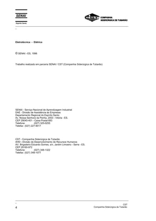 Espírito Santo
_________________________________________________________________________________________________
_
_________________________________________________________________________________________________
_
CST
4 Companhia Siderúrgica de Tubarão
Eletrotécnica - Elétrica
© SENAI - ES, 1996
Trabalho realizado em parceria SENAI / CST (Companhia Siderúrgica de Tubarão)
SENAI - Serviço Nacional de Aprendizagem Industrial
DAE - Divisão de Assistência às Empresas
Departamento Regional do Espírito Santo
Av. Nossa Senhora da Penha, 2053 - Vitória - ES.
CEP 29045-401 - Caixa Postal 683
Telefone: (027) 325-0255
Telefax: (027) 227-9017
CST - Companhia Siderúrgica de Tubarão
AHD - Divisão de Desenvolvimento de Recursos Humanos
AV. Brigadeiro Eduardo Gomes, s/n, Jardim Limoeiro - Serra - ES.
CEP 29160-972
Telefone: (027) 348-1322
Telefax: (027) 348-1077
 