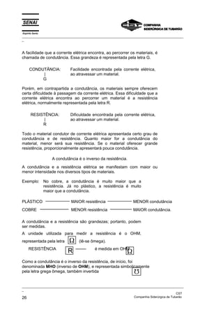 Espírito Santo
_________________________________________________________________________________________________
_
_________________________________________________________________________________________________
_
CST
26 Companhia Siderúrgica de Tubarão
A facilidade que a corrente elétrica encontra, ao percorrer os materiais, é
chamada de condutância. Essa grandeza é representada pela letra G.
CONDUTÂNCIA:
|
G
Facilidade encontrada pela corrente elétrica,
ao atravessar um material.
Porém, em contrapartida a condutância, os materiais sempre oferecem
certa dificuldade à passagem da corrente elétrica. Essa dificuldade que a
corrente elétrica encontra ao percorrer um material é a resistência
elétrica, normalmente representada pela letra R.
RESISTÊNCIA:
|
R
Dificuldade encontrada pela corrente elétrica,
ao atravessar um material.
Todo o material condutor de corrente elétrica apresentada certo grau de
condutância e de resistência. Quanto maior for a condutância do
material, menor será sua resistência. Se o material oferecer grande
resistência, proporcionalmente apresentará pouca condutância.
A condutância é o inverso da resistência.
A condutância e a resistência elétrica se manifestam com maior ou
menor intensidade nos diversos tipos de materiais.
Exemplo: No cobre, a condutância é muito maior que a
resistência. Já no plástico, a resistência é muito
maior que a condutância.
PLÁSTICO MAIOR resistência MENOR condutância
COBRE MENOR resistência MAIOR condutância.
A condutância e a resistência são grandezas; portanto, podem
ser medidas.
A unidade utilizada para medir a resistência é o OHM,
representada pela letra Ω (lê-se ômega).
RESISTÊNCIA é medida em OHM
Como a condutância é o inverso da resistência, de início, foi
denominada MHO (inverso de OHM), e representada simbolicamente
pela letra grega ômega, também invertida
R Ω
 
