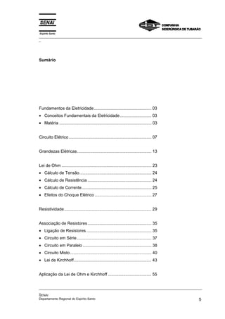 Espírito Santo
_________________________________________________________________________________________________
_
_________________________________________________________________________________________________
_
SENAI
Departamento Regional do Espírito Santo 5
Sumário
Fundamentos da Eletricidade................................................. 03
• Conceitos Fundamentais da Eletricidade........................... 03
• Matéria .............................................................................. 03
Circuito Elétrico...................................................................... 07
Grandezas Elétricas............................................................... 13
Lei de Ohm ............................................................................ 23
• Cálculo de Tensão............................................................. 24
• Cálculo de Resistência ...................................................... 24
• Cálculo de Corrente........................................................... 25
• Efeitos do Choque Elétrico ................................................ 27
Resistividade.......................................................................... 29
Associação de Resistores ...................................................... 35
• Ligação de Resistores ....................................................... 35
• Circuito em Série ............................................................... 37
• Circuito em Paralelo .......................................................... 38
• Circuito Misto..................................................................... 40
• Lei de Kirchhoff.................................................................. 43
Aplicação da Lei de Ohm e Kirchhoff ..................................... 55
 