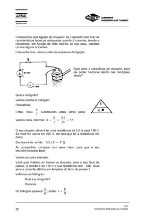 Espírito Santo
_________________________________________________________________________________________________
_
_________________________________________________________________________________________________
_
CST
32 Companhia Siderúrgica de Tubarão
Comecemos pela ligação do chuveiro: se o aparelho não tiver as
características técnicas adequadas quanto à corrente, tensão e
resistência, em função da rede elétrica de sua casa, poderão
ocorrer alguns acidentes.
Para evitar isso, vamos voltar ao esquema de ligação:
Qual seria a resistência do chuveiro, para
ele poder funcionar dentro das condições
ideais?
Qual a incógnita?
Vamos montar o triângulo:
Resistência
Então, ficou
E
I
substituindo estas letras pelos
valores reais, teremos: R
E
I
= = =
110
20
5 5
,
O seu chuveiro deverá ter uma resistência de 5,5 Ω para 110 V.
Se você for usá-lo em 220 V, ele terá que ter a resistência em
dobro.
Ele deverá ter, então: 5,5 x 2 = 11Ω
Ao compará-la, compare com esse valor, para que o seu
chuveiro funcione bem.
Vamos ao outro exemplo:
Você quer instalar um fusível ou disjuntor, para o seu ferro de
passar. A tensão é de 110 V e sua resistência tem 25Ω. Qual
seria a corrente elétrica em Ampères do ferro de passar ?
Voltemos ao triângulo:
Qual é a incógnita?
Corrente
No triângulo aparece
E
R
; então: I
E
R
= .
E
R .•
 