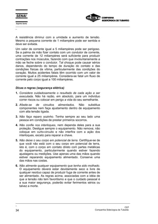 Espírito Santo
_________________________________________________________________________________________________
_
_________________________________________________________________________________________________
_
CST
34 Companhia Siderúrgica de Tubarão
A resistência diminui com a umidade e aumento de tensão.
Mesmo a pequena corrente de 1 miliampère pode ser sentida e
deve ser evitada.
Um valor de corrente igual a 5 miliampères pode ser perigoso.
Se a palma da mão fizer contato com um condutor de corrente,
uma corrente de 12 miliampères será suficiente para produzir
contrações nos músculos, fazendo com que involuntariamente a
mão se feche sobre o condutor. Tal choque pode causar sérios
danos, dependendo do tempo de duração do contato e das
condições físicas da vítima, particularmente das condições do
coração. Muitos acidentes fatais têm ocorrido com um valor de
corrente igual a 25 miliampères. Considera-se fatal um fluxo de
corrente pelo corpo igual a 100 miliampères.
Dicas e regras (segurança elétrica)
1. Considere cuidadosamente o resultado de cada ação a ser
executada. Não há razão, em absoluto, para um indivíduo
correr riscos ou colocar em perigo a vida do seu semelhante.
2. Afaste-se de circuitos alimentados. Não substitua
componentes nem faça ajustamento dentro de equipamento
com alta tensão ligada.
3. Não faça reparo sozinho. Tenha sempre ao seu lado uma
pessoa em condições de prestar primeiros socorros.
4. Não confie nos interloques, nem dependa deles para a sua
proteção. Desligue sempre o equipamento. Não remova, não
coloque em curto-circuito e não interfira com a ação dos
interloques, exceto para reparar a chave.
5. Não deixe o seu corpo em potencial de terra. Certifique-se de
que você não está com o seu corpo em potencial de terra,
isto é, com o corpo em contato direto com partes metálicas
do equipamento, particularmente quando estiver fazendo
ajustagens ou medições. Use apenas uma das mãos quando
estiver reparando equipamento alimentado. Conserve uma
das mãos nas costas.
6. Não alimente qualquer equipamento que tenha sido molhado.
O equipamento deverá estar devidamente seco e livre de
qualquer resíduo capaz de produzir fuga de corrente antes de
ser alimentado. As regras acima, associadas com a idéia de
que a tensão não tem favoritismo e que o cuidado pessoal é
a sua maior segurança, poderão evitar ferimentos sérios ou
talvez a morte.
 