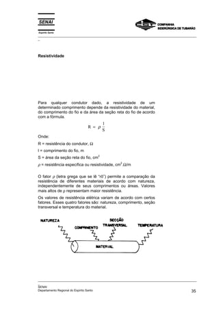 Espírito Santo
_________________________________________________________________________________________________
_
_________________________________________________________________________________________________
_
SENAI
Departamento Regional do Espírito Santo 35
Resistividade
Para qualquer condutor dado, a resistividade de um
determinado comprimento depende da resistividade do material,
do comprimento do fio e da área da seção reta do fio de acordo
com a fórmula.
R
l
S
= ρ
Onde:
R = resistência do condutor, Ω
l = comprimento do fio, m
S = área da seção reta do fio, cm
2
ρ = resistência específica ou resistividade, cm
2
.Ω/m
O fator ρ (letra grega que se lê “rô”) permite a comparação da
resistência de diferentes materiais de acordo com natureza,
independentemente de seus comprimentos ou áreas. Valores
mais altos de ρ representam maior resistência.
Os valores de resistência elétrica variam de acordo com certos
fatores. Esses quatro fatores são: natureza, comprimento, seção
transversal e temperatura do material.
 