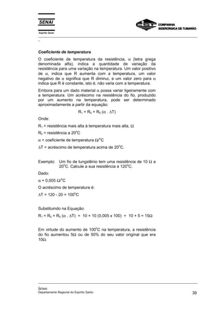 Espírito Santo
_________________________________________________________________________________________________
_
_________________________________________________________________________________________________
_
SENAI
Departamento Regional do Espírito Santo 39
Coeficiente de temperatura
O coeficiente de temperatura da resistência, α (letra grega
denominada alfa), indica a quantidade de variação da
resistência para uma variação na temperatura. Um valor positivo
de α, indica que R aumenta com a temperatura, um valor
negativo de α significa que R diminui, e um valor zero para α
indica que R é constante, isto é, não varia com a temperatura.
Embora para um dado material α possa variar ligeiramente com
a temperatura. Um acréscimo na resistência do fio, produzido
por um aumento na temperatura, pode ser determinado
aproximadamente a partir da equação:
R1 = R0 + R0 (α . ∆T)
Onde:
R1 = resistência mais alta à temperatura mais alta, Ω
R0 = resistência a 20
o
C
α = coeficiente de temperatura Ω/
o
C
∆T = acréscimo de temperatura acima de 20
o
C.
Exemplo: Um fio de tungstênio tem uma resistência de 10 Ω a
20
o
C. Calcule a sua resistência a 120
o
C.
Dado:
α = 0,005 Ω/
o
C
O acréscimo de temperatura é:
∆T = 120 - 20 = 100
o
C
Substituindo na Equação:
R1 = R0 + R0 (α . ∆T) = 10 + 10 (0,005 x 100) = 10 + 5 = 15Ω
Em virtude do aumento de 100
o
C na temperatura, a resistência
do fio aumentou 5Ω ou de 50% do seu valor original que era
10Ω.
 