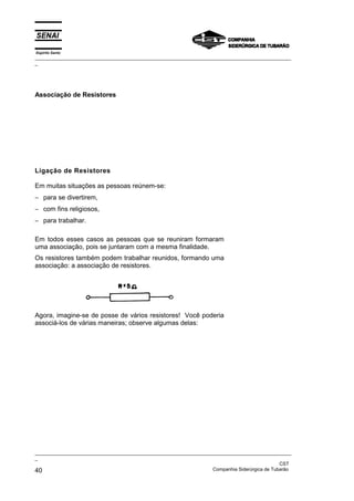 Espírito Santo
_________________________________________________________________________________________________
_
_________________________________________________________________________________________________
_
CST
40 Companhia Siderúrgica de Tubarão
Associação de Resistores
Ligação de Resistores
Em muitas situações as pessoas reúnem-se:
− para se divertirem,
− com fins religiosos,
− para trabalhar.
Em todos esses casos as pessoas que se reuniram formaram
uma associação, pois se juntaram com a mesma finalidade.
Os resistores também podem trabalhar reunidos, formando uma
associação: a associação de resistores.
Agora, imagine-se de posse de vários resistores! Você poderia
associá-los de várias maneiras; observe algumas delas:
 
