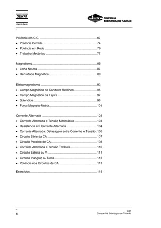 Espírito Santo
_________________________________________________________________________________________________
_
_________________________________________________________________________________________________
_
CST
6 Companhia Siderúrgica de Tubarão
Potência em C.C. ................................................................... 67
• Potência Perdida................................................................ 74
• Potência em Rede ............................................................. 76
• Trabalho Mecânico ............................................................ 77
Magnetismo............................................................................ 85
• Linha Neutra ...................................................................... 87
• Densidade Magnética ........................................................ 89
Eletromagnetismo .................................................................. 93
• Campo Magnético do Condutor Retilíneo........................... 95
• Campo Magnético da Espira.............................................. 97
• Solenóide........................................................................... 98
• Força Magneto-Motriz........................................................ 101
Corrente Alternada ................................................................. 103
• Corrente Alternada e Tensão Monofásica.......................... 103
• Resistência em Corrente Alternada ................................... 104
• Corrente Alternada: Defasagem entre Corrente e Tensão. 105
• Circuito Série da CA .......................................................... 107
• Circuito Paralelo de CA...................................................... 108
• Corrente Alternada e Tensão Trifásica .............................. 110
• Circuito Estrela ou Y .......................................................... 111
• Circuito triângulo ou Delta.................................................. 112
• Potência nos Circuitos de CA............................................. 113
Exercícios............................................................................... 115
 