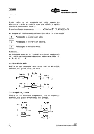 Espírito Santo
_________________________________________________________________________________________________
_
_________________________________________________________________________________________________
_
CST
42 Companhia Siderúrgica de Tubarão
Esses meios de unir resistores são muito usados em
eletricidade quando se pretende obter uma resistência elétrica
adequada para um certo trabalho:
Essas ligações constituem uma ASSOCIAÇÃO DE RESISTORES
As associações de resistores podem ser reduzidas a três tipos básicos:
1 Associação de resistores em série.
2 Associação de resistores em paralelo.
3 Associação de resistores mista.
Atenção!
Os resistores presentes em qualquer uma dessas associações
são chamados resistores componentes e são representados por
R1, R2, R3, R4, . . . , Rn.
Associação em série
Porque os seus resistores componentes, com os respectivos
terminais, são ligados, um após o outro.
Associação em paralelo
Porque os seus resistores componentes, com os respectivos
terminais, são ligados diretamente à linha principal.
 