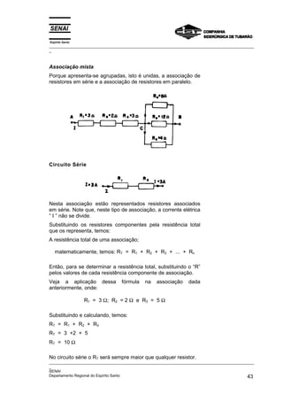 Espírito Santo
_________________________________________________________________________________________________
_
_________________________________________________________________________________________________
_
SENAI
Departamento Regional do Espírito Santo 43
Associação mista
Porque apresenta-se agrupadas, isto é unidas, a associação de
resistores em série e a associação de resistores em paralelo.
Circuito Série
Nesta associação estão representados resistores associados
em série. Note que, neste tipo de associação, a corrente elétrica
“ I ” não se divide.
Substituindo os resistores componentes pela resistência total
que os representa, temos:
A resistência total de uma associação;
matematicamente, temos: RT = R1 + R2 + R3 + ... + Rn
Então, para se determinar a resistência total, substituindo o “R”
pelos valores de cada resistência componente de associação.
Veja a aplicação dessa fórmula na associação dada
anteriormente, onde:
R1 = 3 Ω; R2 = 2 Ω e R3 = 5 Ω
Substituindo e calculando, temos:
RT = R1 + R2 + R3
RT = 3 +2 + 5
RT = 10 Ω
No circuito série o RT será sempre maior que qualquer resistor.
 