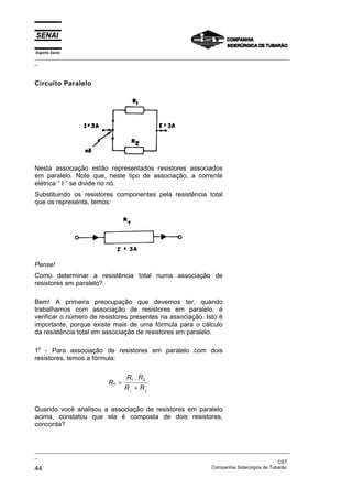 Espírito Santo
_________________________________________________________________________________________________
_
_________________________________________________________________________________________________
_
CST
44 Companhia Siderúrgica de Tubarão
Circuito Paralelo
Nesta associação estão representados resistores associados
em paralelo. Note que, neste tipo de associação, a corrente
elétrica “ I ” se divide no nó.
Substituindo os resistores componentes pela resistência total
que os representa, temos:
Pense!
Como determinar a resistência total numa associação de
resistores em paralelo?
Bem! A primeira preocupação que devemos ter, quando
trabalhamos com associação de resistores em paralelo, é
verificar o número de resistores presentes na associação. Isto é
importante, porque existe mais de uma fórmula para o cálculo
da resistência total em associação de resistores em paralelo.
1
o
- Para associação de resistores em paralelo com dois
resistores, temos a fórmula:
R
R R
R R
T =
+
1 2
1
.
2
Quando você analisou a associação de resistores em paralelo
acima, constatou que ela é composta de dois resistores,
concorda?
 
