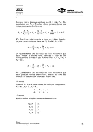 Espírito Santo
_________________________________________________________________________________________________
_
_________________________________________________________________________________________________
_
SENAI
Departamento Regional do Espírito Santo 45
Como os valores dos seus resistores são: R1 = 12Ω e R2 = 6Ω,
substituindo em R1 e R2 pelos valores correspondentes dos
resistores componentes, teremos:
R
R R
R R
R R R
T T T T
=
+
= =
+
= = = =
1 2
1 2
12 6
12 6
72
18
4
. .
Ω
Ω
2
o
- Quando os resistores entre si forem um o dobro do outro,
pega-se o maior resistor e divide por (3). R1 =24Ω; R2 = 12Ω.
R
R
R R
T T T
= = = = =
2
3
24
3
8 Ω
3
o
- Quando temos uma associação de vários resistores e que
estes tiverem o mesmo valor. Toma-se o valor de um
individualmente e divide-se pelo numero deles. R1 = R2 = R3 =
R4 = 20Ω.
R
R
N
R R
T
R
T T
= = = = =
1 20
4
5 Ω
4
o
- Quando temos uma associação de vários resistores e que
estes possuem valores diferenciados, através da soma dos
inversos de cada resistor, obtém-se o inverso total.
1o
- Passo
Substituir R1, R2 e R3 pelos valores dos resistores componentes.
R1 = 12Ω, R2 = 6Ω, R3 = 4Ω.
1 1
12
1
6
1
4
RT
= + +
2o
- Passo
Achar o mínimo múltiplo comum dos denominadores:
12,6,4 2
6,3,2 2
1,3,3 3
1,1,1 12
 