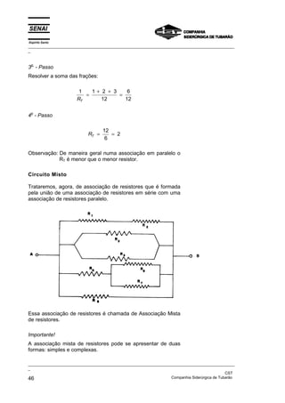Espírito Santo
_________________________________________________________________________________________________
_
_________________________________________________________________________________________________
_
CST
46 Companhia Siderúrgica de Tubarão
3o
- Passo
Resolver a soma das frações:
1 1 2 3
12
6
12
RT
=
+ +
=
4o
- Passo
RT = =
12
6
2
Observação: De maneira geral numa associação em paralelo o
RT é menor que o menor resistor.
Circuito Misto
Trataremos, agora, de associação de resistores que é formada
pela união de uma associação de resistores em série com uma
associação de resistores paralelo.
Essa associação de resistores é chamada de Associação Mista
de resistores.
Importante!
A associação mista de resistores pode se apresentar de duas
formas: simples e complexas.
 