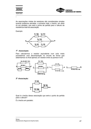 Espírito Santo
_________________________________________________________________________________________________
_
_________________________________________________________________________________________________
_
SENAI
Departamento Regional do Espírito Santo 47
As associações mistas de resistores são consideradas simples
quando podemos perceber, a primeira vista, o trecho, em série
ou em paralelo, que será o ponto de partida para o cálculo da
resistência total da associação.
Exemplo:
1o
- Associação:
Para calcularmos o resistor equivalente num ciclo misto
procedemos uma decomposição no circuito de forma que
obtenhamos no final apenas um resistor entre os pontos A e B.
2o
-Associação:
Qual é o trecho dessa associação que seria o ponto de partida
para o cálculo?
É o trecho em paralelo:
 