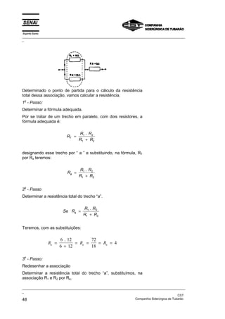 Espírito Santo
_________________________________________________________________________________________________
_
_________________________________________________________________________________________________
_
CST
48 Companhia Siderúrgica de Tubarão
Determinado o ponto de partida para o cálculo da resistência
total dessa associação, vamos calcular a resistência.
1o
- Passo:
Determinar a fórmula adequada.
Por se tratar de um trecho em paralelo, com dois resistores, a
fórmula adequada é:
R
R R
R R
T =
+
1 2
1 2
.
designando esse trecho por “ a ” e substituindo, na fórmula, RT
por Ra teremos:
R
R R
R R
a =
+
1 2
1 2
.
2o
- Passo
Determinar a resistência total do trecho “a”.
Se R
R R
R R
a =
+
1 2
1 2
.
Teremos, com as substituições:
R R R
a a a
=
+
= = = =
6 12
6 12
72
18
4
.
3o
- Passo:
Redesenhar a associação
Determinar a resistência total do trecho “a”, substituímos, na
associação R1 e R2 por Ra.
 