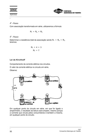 Espírito Santo
_________________________________________________________________________________________________
_
_________________________________________________________________________________________________
_
CST
50 Companhia Siderúrgica de Tubarão
4o
- Passo
Com associação transformada em série, utilizaremos a fórmula:
RT = Ra + R3
5o
- Passo:
Determinar a resistência total da associação sendo RT = Ra + R3,
teremos:
RT = 4 + 3
RT = 7
Lei de Kirchhoff
Comportamento da corrente elétrica nos circuitos.
O valor da corrente elétrica no circuito em série.
Observe:
Em qualquer ponto do circuito em série, em que for ligado o
amperímetro, o resultado da leitura será ampère, mesmo porque
a corrente que circula pelos consumidores é também a mesma,
em qualquer ponto do circuito.
 