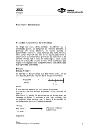 Espírito Santo
_________________________________________________________________________________________________
_
_________________________________________________________________________________________________
_
SENAI
Departamento Regional do Espírito Santo 7
Fundamentos da Eletricidade
Conceitos Fundamentais da Eletricidade
Ao longo dos anos, vários cientistas descobriram que a
eletricidade parece se comportar de maneira constante e
previsível em dadas situações, ou quando sujeitas a
determinadas condições. Estes cientistas, tais como Faraday,
Ohm, Lenz e Kirchhoff, para citar apenas alguns, observaram e
descreveram as características previsíveis da eletricidade e da
corrente elétrica, sob a forma de certas regras. Estas regras
recebem comumente o nome de “leis”. Pelo aprendizado das
regras ou leis aplicáveis ao comportamento da eletricidade você
terá “aprendido” eletricidade.
Matéria
Estudo do Átomo
Os átomos são tão pequenos, que 100 milhões deles, um ao
lado do outro, formarão uma reta de 10 mm de comprimento.
100 000 000 =
átomo
Átomo
É uma partícula presente em todo matéria do universo.
O universo, a terra, os animais, as plantas... tudo é composto de
átomos.
Até o início do século XX admitia-se que os átomos eram as
menores partículas do universo e que não poderiam ser
subdivididas. Hoje sabe-se que o átomo é constituído de
partículas ainda menores. Estas partículas são:
•Prótons
•Nê utrons
Elé trons





Importante
10 mm
chamadas partículas
subatômicas
 