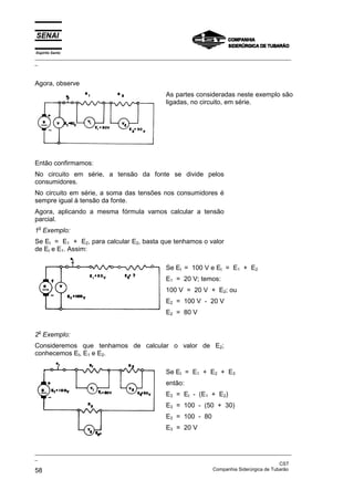 Espírito Santo
_________________________________________________________________________________________________
_
_________________________________________________________________________________________________
_
CST
58 Companhia Siderúrgica de Tubarão
Agora, observe
As partes consideradas neste exemplo são
ligadas, no circuito, em série.
Então confirmamos:
No circuito em série, a tensão da fonte se divide pelos
consumidores.
No circuito em série, a soma das tensões nos consumidores é
sempre igual à tensão da fonte.
Agora, aplicando a mesma fórmula vamos calcular a tensão
parcial.
1o
Exemplo:
Se Et = E1 + E2, para calcular E2, basta que tenhamos o valor
de Et e E1. Assim:
Se Et = 100 V e Et = E1 + E2
E1 = 20 V; temos:
100 V = 20 V + E2; ou
E2 = 100 V - 20 V
E2 = 80 V
2o
Exemplo:
Consideremos que tenhamos de calcular o valor de E2;
conhecemos Et, E1 e E2.
Se Et = E1 + E2 + E3
então:
E3 = Et - (E1 + E2)
E3 = 100 - (50 + 30)
E3 = 100 - 80
E3 = 20 V
 
