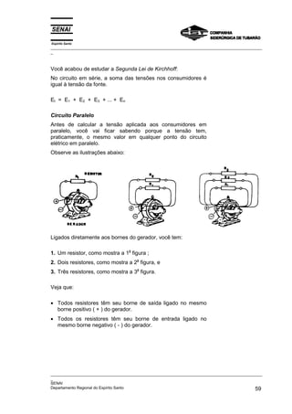 Espírito Santo
_________________________________________________________________________________________________
_
_________________________________________________________________________________________________
_
SENAI
Departamento Regional do Espírito Santo 59
Você acabou de estudar a Segunda Lei de Kirchhoff:
No circuito em série, a soma das tensões nos consumidores é
igual à tensão da fonte.
Et = E1 + E2 + E3 + ... + En
Circuito Paralelo
Antes de calcular a tensão aplicada aos consumidores em
paralelo, você vai ficar sabendo porque a tensão tem,
praticamente, o mesmo valor em qualquer ponto do circuito
elétrico em paralelo.
Observe as ilustrações abaixo:
Ligados diretamente aos bornes do gerador, você tem:
1. Um resistor, como mostra a 1
a
figura ;
2. Dois resistores, como mostra a 2
a
figura, e
3. Três resistores, como mostra a 3
a
figura.
Veja que:
• Todos resistores têm seu borne de saída ligado no mesmo
borne positivo ( + ) do gerador.
• Todos os resistores têm seu borne de entrada ligado no
mesmo borne negativo ( - ) do gerador.
 
