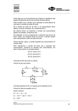 Espírito Santo
_________________________________________________________________________________________________
_
_________________________________________________________________________________________________
_
SENAI
Departamento Regional do Espírito Santo 61
Você sabe que os consumidores que chegam à resistência são
ligados diretamente aos bornes da fonte da rede elétrica.
Sabe também que a tensão que é aplicada na rede elétrica de
sua casa é a tensão de saída da fonte.
Se a tensão da fonte for de 220 V, os consumidores (ferro
elétrico, chuveiro, lâmpada, etc.) receberão 220 V.
Da mesma forma: ao medirmos a tensão nos consumidores
ligados em paralelo, verificamos que:
Em realidade, é como se ligássemos o voltímetro aos bornes da
fonte. Assim, em qualquer ponto do circuito, a tensão sempre
terá, praticamente o valor de saída da fonte.
Vamos estudar, agora, a tensão aplicada aos consumidores no
circuito misto.
Para calcularmos a tensão da fonte que é aplicada aos
consumidores, somamos as tensões dos consumidores, em
série. Vamos somar no exemplo abaixo:
Em R1, temos 10 V;
Em R2, temos 20 V’;
Em R3, temos 50 V.
A tensão em R4 não entra no cálculo.
Vamos ver por que motivo.
A tensão aplicada em R4 é a mesma que foi aplicada em R3.
Porque R4 está em paralelo com R3.
Assim, teremos:
Et = E1 + E2 + E3
Et = 10 V + 20 V + 50 V
Et = 80 V
 