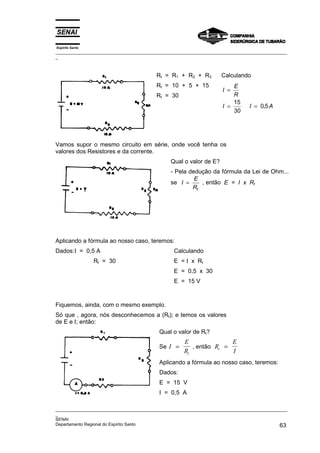 Espírito Santo
_________________________________________________________________________________________________
_
_________________________________________________________________________________________________
_
SENAI
Departamento Regional do Espírito Santo 63
Rt = R1 + R2 + R3
Rt = 10 + 5 + 15
Rt = 30
Calculando
I
E
R
I I A
=
= =
15
30
0 5
,
Vamos supor o mesmo circuito em série, onde você tenha os
valores dos Resistores e da corrente.
Qual o valor de E?
- Pela dedução da fórmula da Lei de Ohm...
se I
E
Rt
= , então E = I x Rt
Aplicando a fórmula ao nosso caso, teremos:
Dados:I = 0,5 A
Rt = 30
Calculando
E = I x Rt
E = 0,5 x 30
E = 15 V
Fiquemos, ainda, com o mesmo exemplo.
Só que , agora, nós desconhecemos a (Rt); e temos os valores
de E e I; então:
Qual o valor de Rt?
Se I
E
Rt
= , então R
E
I
t =
Aplicando a fórmula ao nosso caso, teremos:
Dados:
E = 15 V
I = 0,5 A
 