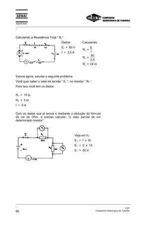 Espírito Santo
_________________________________________________________________________________________________
_
_________________________________________________________________________________________________
_
CST
66 Companhia Siderúrgica de Tubarão
Calculando a Resistência Total “ Rt “:
Dados:
Et = 60 V
I = 2,5 A
Calculando
R =
E
I
R =
60
2,5
R = 24
t
t
t Ω
Vamos agora, estudar o seguinte problema:
Você quer saber o valor da tensão “ E1 “, no resistor “ R1 “.
Para isso você tem os dados:
R1 = 10 Ω
R2 = 5 Ω
I = 5 A
Com os dados que já temos e mediante a dedução da fórmula
da Lei de Ohm, é preciso calcular, “o valor parcial de um
determinado resistor”.
Veja em V1:
E1 = I x R1
E1 = 5 x 10
E1 = 50 V
 