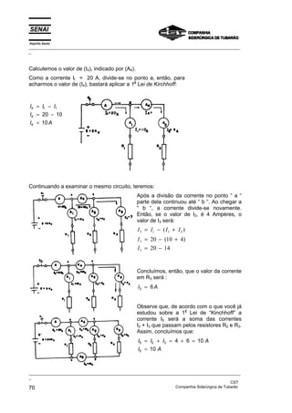 Espírito Santo
_________________________________________________________________________________________________
_
_________________________________________________________________________________________________
_
CST
70 Companhia Siderúrgica de Tubarão
Calculemos o valor de (I4), indicado por (A4).
Como a corrente It = 20 A, divide-se no ponto a, então, para
acharmos o valor de (I4), bastará aplicar a 1a
Lei de Kirchhoff:
I I I
I
I A
t
4 1
4
4
20 10
10
= −
= −
=
Continuando a examinar o mesmo circuito, teremos:
Após a divisão da corrente no ponto “ a “
parte dela continuou até “ b “. Ao chegar a
“ b “, a corrente divide-se novamente.
Então, se o valor de I2, é 4 Ampères, o
valor de I3 será:
I I I I
I
I
t
3 1 2
3
3
20 10 4
20 14
= − +
= − +
= −
( )
( )
Concluímos, então, que o valor da corrente
em R3 será :
I A
3 6
=
Observe que, de acordo com o que você já
estudou sobre a 1
a
Lei de “Kinchhoff” a
corrente I5 será a soma das correntes
I2 + I3 que passam pelos resistores R2 e R3.
Assim, concluímos que:
I I I A
I A
5 2 3
5
4 6 10
10
= + = + =
=
 