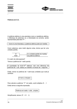Espírito Santo
_________________________________________________________________________________________________
_
_________________________________________________________________________________________________
_
CST
74 Companhia Siderúrgica de Tubarão
Potência em C.C.
A potência elétrica é uma grandeza como a resistência elétrica,
a diferença de potencial, ou a intensidade da corrente, sendo
representada pela letra” P “.
Como é uma Grandeza, a potência elétrica pode ser medida.
Como sabemos, para medir alguma coisa, temos que ter uma
unidade padrão.
O é a unidade padrão de medida.
Watt da potência elétrica
E o watt, de onde aparece?
Temos a potência de 1 watt quando.
A quantidade de 6,25.10
18
elétrons, sob uma diferença de
potencial de 1 volt, realiza um trabalho no tempo de 1 segundo.
Então, temos na potência de 1 watt duas unidades que você já
conhece:
Para calcular a potência “ P “ em watts, você multiplica: E . I
Então temos a seguinte expressão:
Simplificando, temos: (P = E . I)
O Volt e o Ampère
Potência em watts = volts . ampère
 