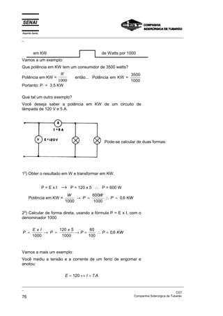 Espírito Santo
_________________________________________________________________________________________________
_
_________________________________________________________________________________________________
_
CST
76 Companhia Siderúrgica de Tubarão
em KW de Watts por 1000
Vamos a um exemplo:
Que potência em KW tem um consumidor de 3500 watts?
Potência em KW =
W
1000
então... Potência em KW =
3500
1000
Portanto: P = 3,5 KW
Que tal um outro exemplo?
Você deseja saber a potência em KW de um circuito de
lâmpada de 120 V e 5 A.
Pode-se calcular de duas formas:
1
o
) Obter o resultado em W e transformar em KW.
P = E x I → P = 120 x 5 ∴ P = 600 W
Potência em KW =
W
P
W
P KW
1000
600
1000
0 6
→ = ∴ = ,
2
o
) Calcular de forma direta, usando a fórmula P = E x I, com o
denominador 1000.
P
E x I
P
x
P P KW
= → = → = ∴ =
1000
120 5
1000
60
100
0 6
,
Vamos a mais um exemplo:
Você mediu a tensão e a corrente de um ferro de engomar e
anotou:
E I A
= ↔ =
120 7
 