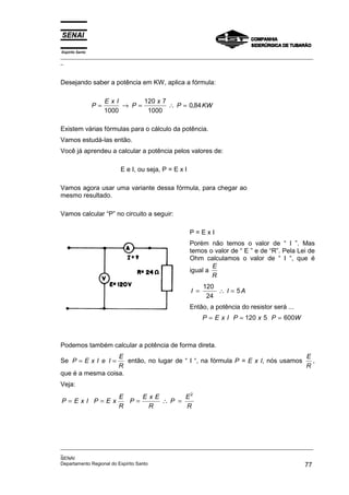 Espírito Santo
_________________________________________________________________________________________________
_
_________________________________________________________________________________________________
_
SENAI
Departamento Regional do Espírito Santo 77
Desejando saber a potência em KW, aplica a fórmula:
P
E x I
P
x
P KW
= → = ∴ =
1000
120 7
1000
0 84
,
Existem várias fórmulas para o cálculo da potência.
Vamos estudá-las então.
Você já aprendeu a calcular a potência pelos valores de:
E e I, ou seja, P = E x I
Vamos agora usar uma variante dessa fórmula, para chegar ao
mesmo resultado.
Vamos calcular “P” no circuito a seguir:
P = E x I
Porém não temos o valor de “ I ”. Mas
temos o valor de “ E ” e de “R”. Pela Lei de
Ohm calculamos o valor de “ I “, que é
igual a
E
R
I I A
= ∴ =
120
24
5
Então, a potência do resistor será ...
P E x I P x P W
= = =
120 5 600
Podemos também calcular a potência de forma direta.
Se P E x I e I
E
R
= = então, no lugar de “ I “, na fórmula P = E x I, nós usamos
E
R
,
que é a mesma coisa.
Veja:
P E x I P E x
E
R
P
E x E
R
P
E
R
= = = ∴ =
2
 