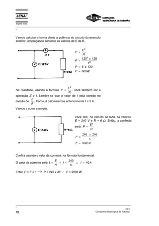 Espírito Santo
_________________________________________________________________________________________________
_
_________________________________________________________________________________________________
_
CST
78 Companhia Siderúrgica de Tubarão
Vamos calcular a forma direta a potência do circuito do exemplo
anterior, empregando somente os valores de E de R.
P
E
R
P
x
P x
P W
=
=
=
=
2
5
24
120 120
1
5 120
600
Na realidade, usando a fórmula P
E
R
=
2
, você também fez a
operação E x I. Lembre-se que o valor de I está contido na
divisão de
E
R
. Como já calcularemos anteriormente I = 5 A.
Vamos a outro exemplo:
Você tem, no circuito ao lado, os valores:
E = 240 V e R = 6 Ω. Então, a potência
será: P
E
R
=
2
P
x
P W
=
=
240 240
6
9600
Confira usando o valor da corrente, na fórmula fundamental.
O valor da corrente será I
E
R
I I A
= → = ∴ =
240
6
40
Então P = E x I → P = 240 x 40 ∴ P = 9600 W
 
